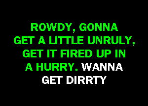 ROWDY, GONNA
GET A LITTLE UNRULY,
GET IT FIRED UP IN
A HURRY. WANNA
GET DIRRTY