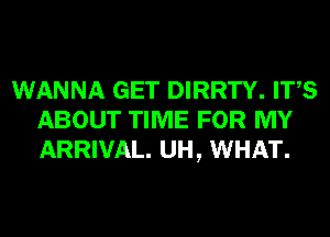 WANNA GET DIRRTY. ITS
ABOUT TIME FOR MY
ARRIVAL. UH, WHAT.