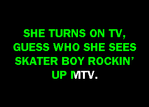 SHE TURNS ON TV,
GUESS WHO SHE SEES
SKATER BOY ROCKIW

UP MTV.