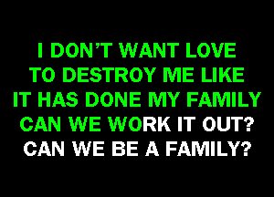 I DONT WANT LOVE
TO DESTROY ME LIKE
IT HAS DONE MY FAMILY
CAN WE WORK IT OUT?
CAN WE BE A FAMILY?