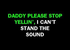 DADDY PLEASE STOP
YELLINZ I CANT

STAND THE
SOUND