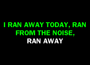 l RAN AWAY TODAY, RAN

FROM THE NOISE,
RAN AWAY