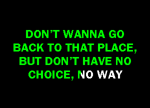 DONT WANNA GO
BACK TO THAT PLACE,
BUT DONT HAVE NO
CHOICE, NO WAY