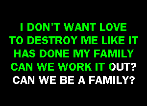 I DONT WANT LOVE
TO DESTROY ME LIKE IT
HAS DONE MY FAMILY
CAN WE WORK IT OUT?
CAN WE BE A FAMILY?