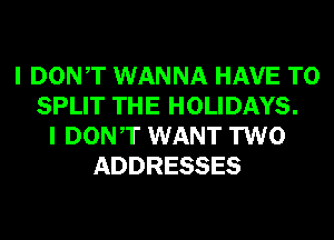 I DONT WANNA HAVE TO
SPLIT THE HOLIDAYS.
I DONT WANT TWO
ADDRESSES