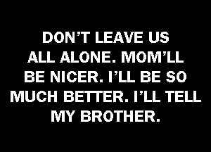 DONT LEAVE US
ALL ALONE. MOIVFLL
BE NICER. VLL BE SO

MUCH BETTER. VLL TELL
MY BROTHER.