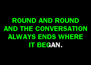 ROUND AND ROUND
AND THE CONVERSATION
ALWAYS ENDS WHERE
IT BEGAN.