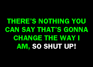THERES NOTHING YOU
CAN SAY THATS GONNA
CHANGE THE WAY I
AM, SO SHUT UP!