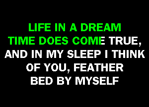LIFE IN A DREAM
TIME DOES COME TRUE,
AND IN MY SLEEP I THINK
OF YOU, FEATHER
BED BY MYSELF