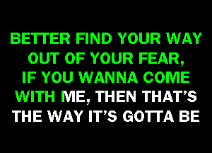BE'ITER FIND YOUR WAY

OUT OF YOUR FEAR,
IF YOU WANNA COME
WITH ME, THEN THATS
THE WAY ITS GOTTA BE