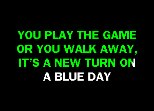 YOU PLAY THE GAME

OR YOU WALK AWAY,

ITS A NEW TURN ON
A BLUE DAY