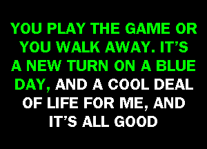 YOU PLAY THE GAME OR
YOU WALK AWAY. ITS
A NEW TURN ON A BLUE
DAY, AND A COOL DEAL
OF LIFE FOR ME, AND
ITS ALL GOOD