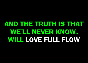 AND THE TRUTH IS THAT
WELL NEVER KNOW.
WILL LOVE FULL FLOW