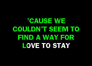 CAUSE WE
COULDNT SEEM TO

FIND A WAY FOR
LOVE TO STAY