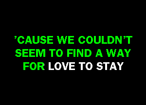 CAUSE WE COULDN ,T

SEEM TO FIND A WAY
FOR LOVE TO STAY