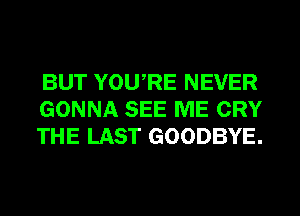 BUT YOURE NEVER
GONNA SEE ME CRY
THE LAST GOODBYE.