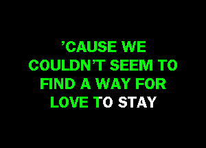 CAUSE WE
COULDNT SEEM TO

FIND A WAY FOR
LOVE TO STAY