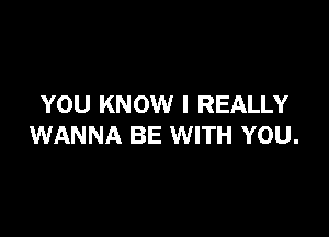 YOU KNOW I REALLY

WANNA BE WITH YOU.