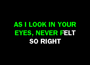 AS I LOOK IN YOUR

EYES, NEVER FELT
SO RIGHT