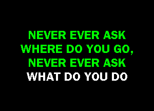 NEVER EVER ASK
WHERE DO YOU GO,
NEVER EVER ASK
WHAT DO YOU DO