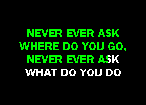 NEVER EVER ASK
WHERE DO YOU GO,
NEVER EVER ASK
WHAT DO YOU DO