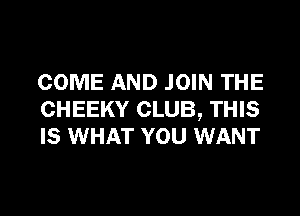 COME AND JOIN THE
CHEEKY CLUB, THIS
IS WHAT YOU WANT