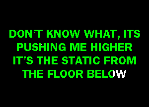 DONT KNOW WHAT, ITS
PUSHING ME HIGHER
ITS THE STATIC FROM
THE FLOOR BELOW