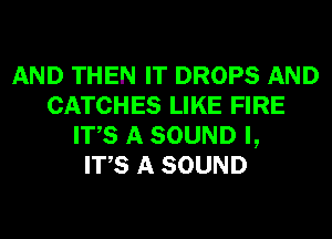 AND THEN IT DROPS AND
CATCHES LIKE FIRE
ITS A SOUND I,

ITS A SOUND