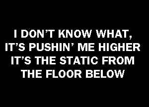 I DONT KNOW WHAT,
ITS PUSHIW ME HIGHER
ITS THE STATIC FROM
THE FLOOR BELOW