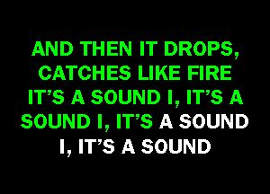 AND THEN IT DROPS,
CATCHES LIKE FIRE
ITS A SOUND I, ITS A
SOUND I, ITS A SOUND

I, ITS A SOUND