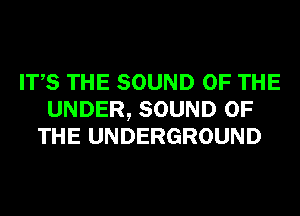 ITS THE SOUND OF THE
UNDER, SOUND OF
THE UNDERGROUND