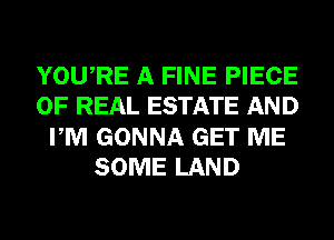 YOURE A FINE PIECE
OF REAL ESTATE AND
PM GONNA GET ME
SOME LAND