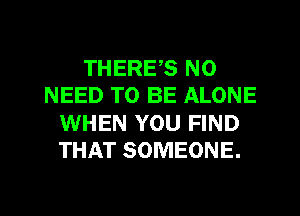 THERES NO
NEED TO BE ALONE
WHEN YOU FIND
THAT SOMEONE.