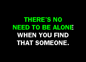 THERES NO
NEED TO BE ALONE
WHEN YOU FIND
THAT SOMEONE.