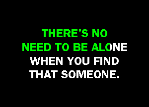 THERES NO
NEED TO BE ALONE

WHEN YOU FIND
THAT SOMEONE.
