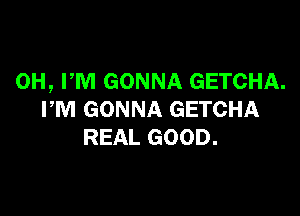 0H, PM GONNA GETCHA.

PM GONNA GETCHA
REAL GOOD.