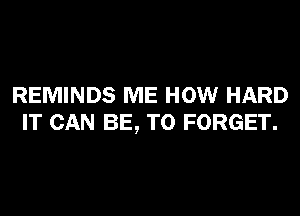 REMINDS ME HOW HARD
IT CAN BE, T0 FORGET.