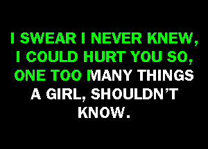 I SWEAR I NEVER KNEW,
I COULD HURT YOU 80,
ONE TOO MANY THINGS
A GIRL, SHOULDNIT
KNOW.