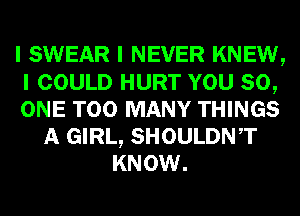 I SWEAR I NEVER KNEW,
I COULD HURT YOU 80,
ONE TOO MANY THINGS
A GIRL, SHOULDNIT
KNOW.