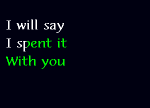 I will say
I spent it

With you