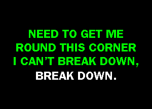 NEED TO GET ME
ROUND THIS CORNER
I CANT BREAK DOWN,

BREAK DOWN.