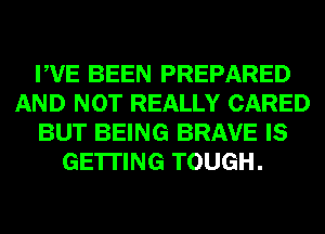 PVE BEEN PREPARED
AND NOT REALLY CARED
BUT BEING BRAVE IS
GETTING TOUGH.