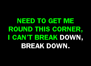 NEED TO GET ME
ROUND THIS CORNER,
I CANT BREAK DOWN,

BREAK DOWN.