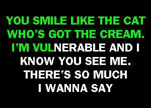 YOU SMILE LIKE THE CAT
WHO,S GOT THE CREAM.
PM VULNERABLE AND I
KNOW YOU SEE ME.
THERES SO MUCH
I WANNA SAY