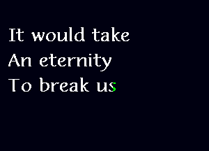 It would take
An eternity

To break us