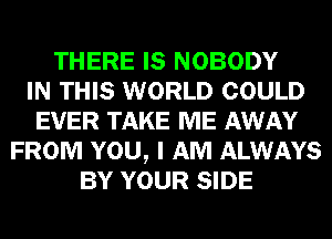 THERE IS NOBODY
IN THIS WORLD COULD
EVER TAKE ME AWAY
FROM YOU, I AM ALWAYS
BY YOUR SIDE