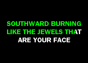 SOUTHWARD BURNING
LIKE THE JEWELS THAT
ARE YOUR FACE