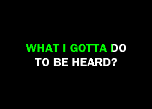 WHAT I GO'ITA DO

TO BE HEARD?