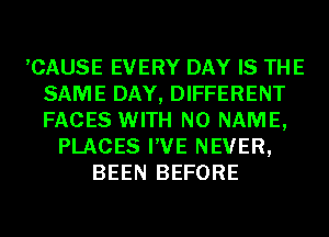 ,CAUSE EVERY DAY IS THE
SAME DAY, DIFFERENT
FACES WITH NO NAME,

PLACES I'VE NEVER,
BEEN BEFORE