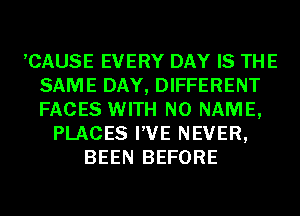 ,CAUSE EVERY DAY IS THE
SAME DAY, DIFFERENT
FACES WITH NO NAME,

PLACES I'VE NEVER,
BEEN BEFORE
